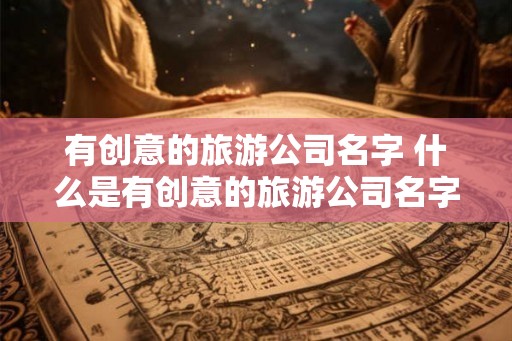 有创意的旅游公司名字 什么是有创意的旅游公司名字 有创意的旅游公司名字 什么是有创意的旅游公司名字