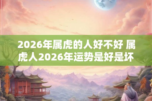 2026年属虎的人好不好 属虎人2026年运势是好是坏