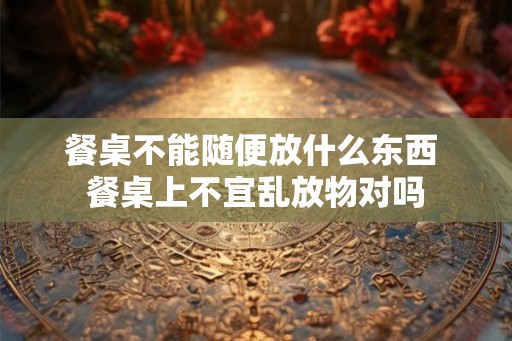 餐桌不能随便放什么东西 餐桌上不宜乱放物对吗