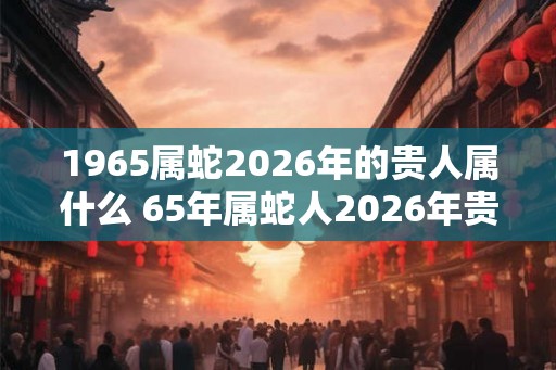 1965属蛇2026年的贵人属什么 65年属蛇人2026年贵人是谁