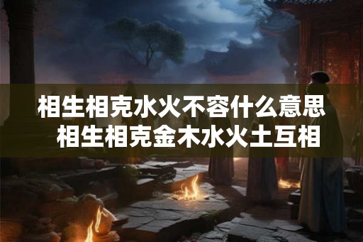 相生相克水火不容什么意思  相生相克金木水火土互相帮助五行相生