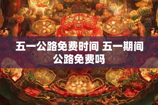 五一公路免费时间 五一期间公路免费吗