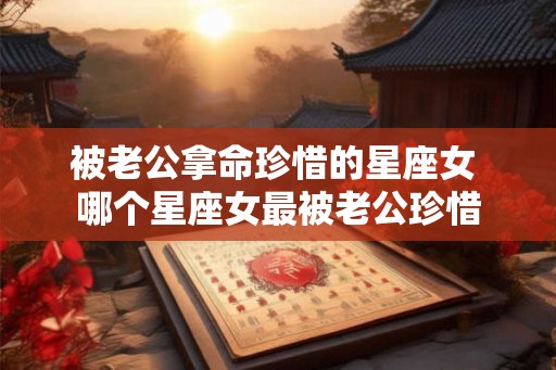 被老公拿命珍惜的星座女 哪个星座女最被老公珍惜 被老公拿命珍惜的星座女 哪个星座女最被老公珍惜
