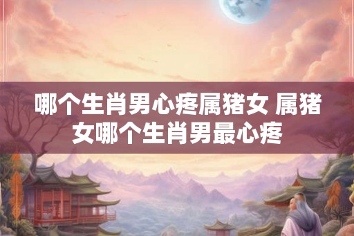 哪个生肖男心疼属猪女 属猪女哪个生肖男最心疼