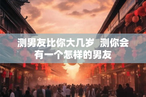 测男友比你大几岁  测你会有一个怎样的男友