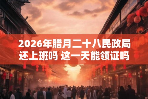 2026年腊月二十八民政局还上班吗 这一天能领证吗 2026年腊月二十八民政局还上班吗 这一天能领证吗