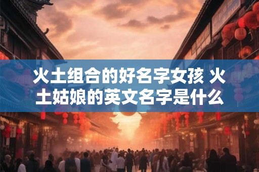 火土组合的好名字女孩 火土姑娘的英文名字是什么