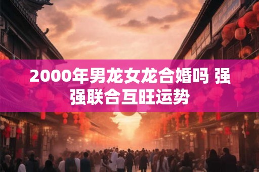 2000年男龙女龙合婚吗 强强联合互旺运势