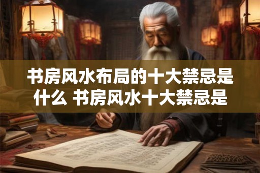 书房风水布局的十大禁忌是什么 书房风水十大禁忌是什么