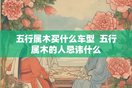 五行属木买什么车型 五行属木的人忌讳什么 五行属木买什么车型 五行属木的人忌讳什么