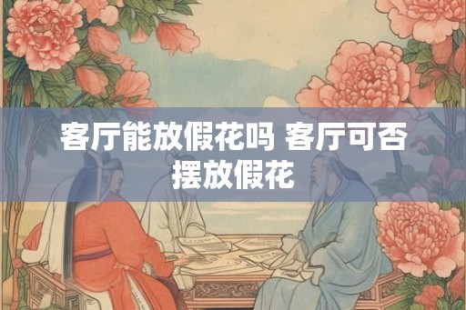 客厅能放假花吗 客厅可否摆放假花 客厅能放假花吗 客厅可否摆放假花
