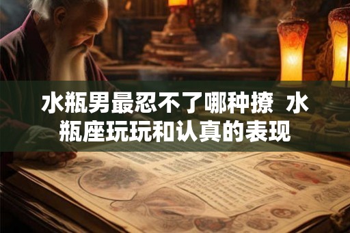 水瓶男最忍不了哪种撩  水瓶座玩玩和认真的表现