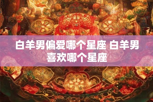 白羊男偏爱哪个星座 白羊男喜欢哪个星座