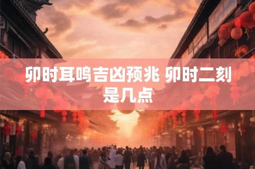 卯时耳鸣吉凶预兆 卯时二刻是几点 卯时耳鸣吉凶预兆 卯时二刻是几点