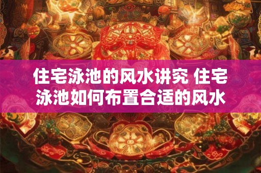 住宅泳池的风水讲究 住宅泳池如何布置合适的风水
