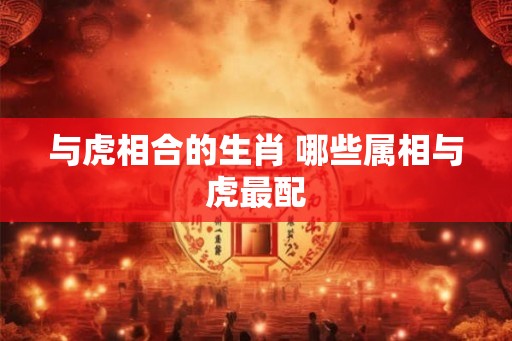 与虎相合的生肖 哪些属相与虎最配 与虎相合的生肖 哪些属相与虎最配