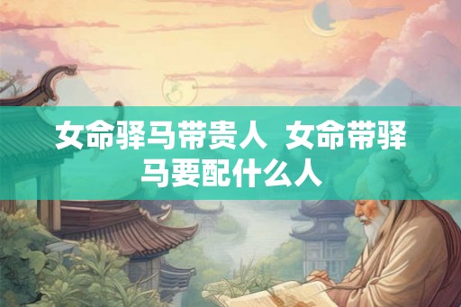 女命驿马带贵人 女命带驿马要配什么人 女命驿马带贵人 女命带驿马要配什么人