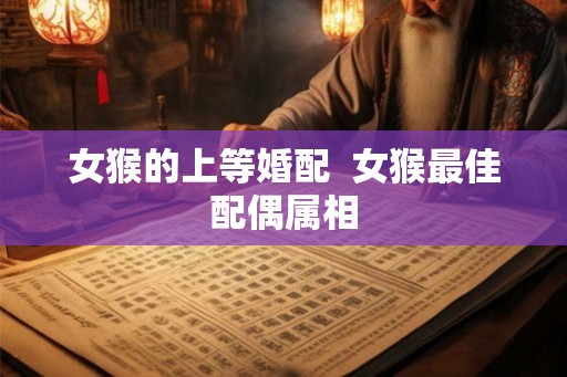 女猴的上等婚配 女猴最佳配偶属相 女猴的上等婚配 女猴最佳配偶属相