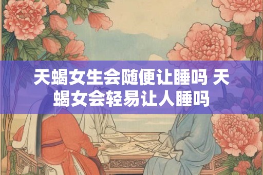 天蝎女生会随便让睡吗 天蝎女会轻易让人睡吗