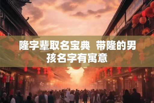 隆字辈取名宝典 带隆的男孩名字有寓意 隆字辈取名宝典 带隆的男孩名字有寓意