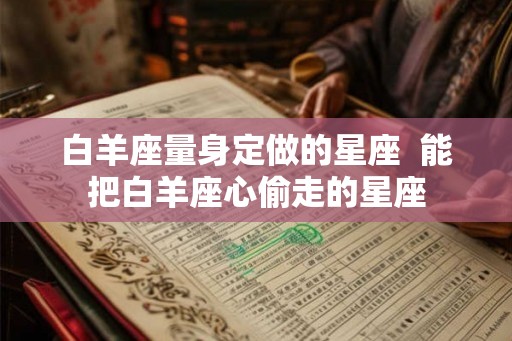 白羊座量身定做的星座 能把白羊座心偷走的星座 白羊座量身定做的星座 能把白羊座心偷走的星座