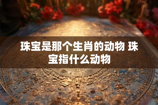珠宝是那个生肖的动物 珠宝指什么动物 珠宝是那个生肖的动物 珠宝指什么动物