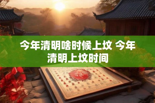 今年清明啥时候上坟 今年清明上坟时间
