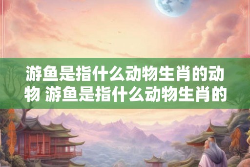 游鱼是指什么动物生肖的动物 游鱼是指什么动物生肖的动物和动物