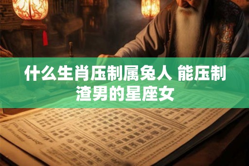 什么生肖压制属兔人 能压制渣男的星座女