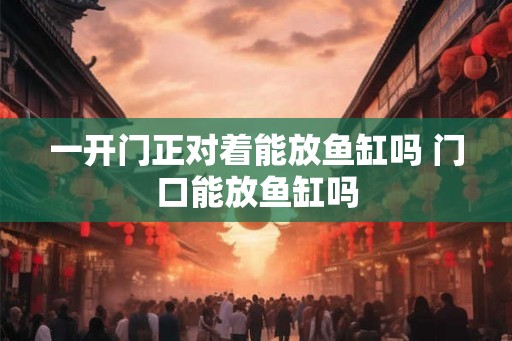一开门正对着能放鱼缸吗 门口能放鱼缸吗 一开门正对着能放鱼缸吗 门口能放鱼缸吗