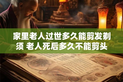 家里老人过世多久能剪发剃须 老人死后多久不能剪头