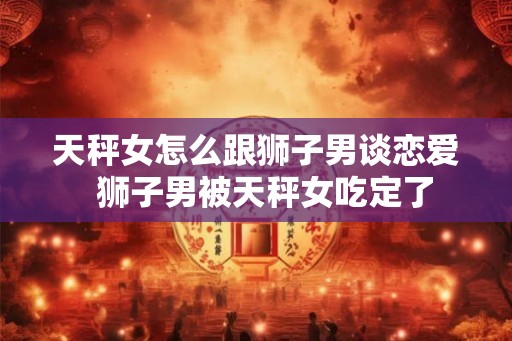 天秤女怎么跟狮子男谈恋爱  狮子男被天秤女吃定了