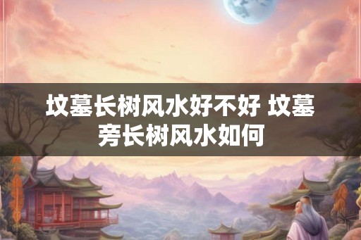 坟墓长树风水好不好 坟墓旁长树风水如何