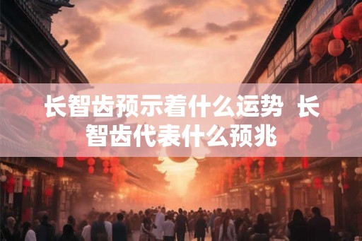 长智齿预示着什么运势  长智齿代表什么预兆