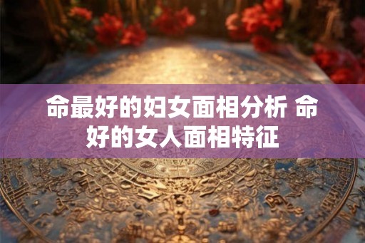 命最好的妇女面相分析 命好的女人面相特征 命最好的妇女面相分析 命好的女人面相特征