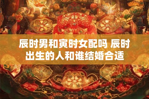 辰时男和寅时女配吗 辰时出生的人和谁结婚合适