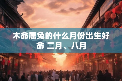 木命属兔的什么月份出生好命 二月、八月