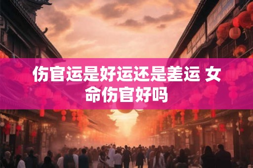 伤官运是好运还是差运 女命伤官好吗 伤官运是好运还是差运 女命伤官好吗