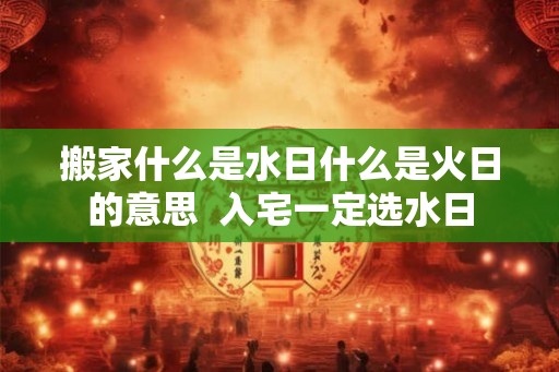 搬家什么是水日什么是火日的意思 入宅一定选水日 搬家什么是水日什么是火日的意思 入宅一定选水日