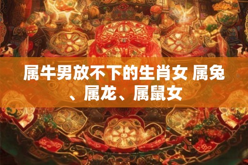 属牛男放不下的生肖女 属兔、属龙、属鼠女