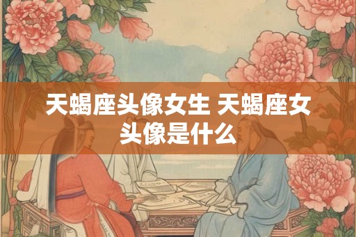 天蝎座头像女生 天蝎座女头像是什么