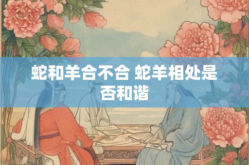 蛇和羊合不合 蛇羊相处是否和谐