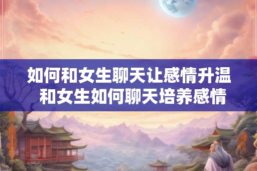 如何和女生聊天让感情升温  和女生如何聊天培养感情