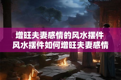 增旺夫妻感情的风水摆件 风水摆件如何增旺夫妻感情