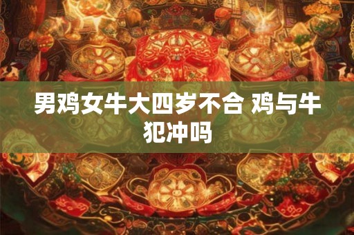 男鸡女牛大四岁不合 鸡与牛犯冲吗 男鸡女牛大四岁不合 鸡与牛犯冲吗