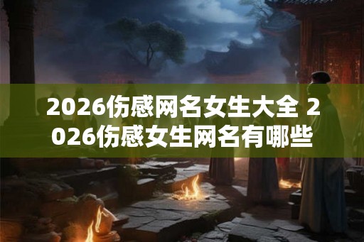 2026伤感网名女生大全 2026伤感女生网名有哪些 2026伤感网名女生大全 2026伤感女生网名有哪些