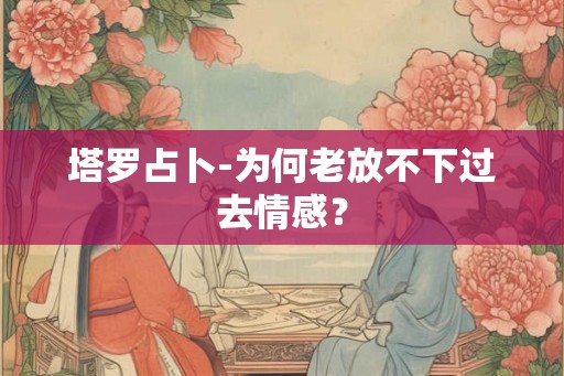 塔罗占卜-为何老放不下过去情感？