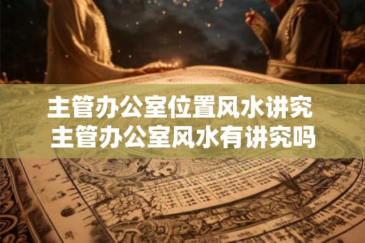 主管办公室位置风水讲究 主管办公室风水有讲究吗 主管办公室位置风水讲究 主管办公室风水有讲究吗