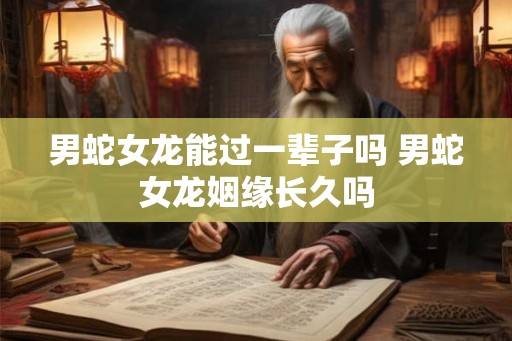 男蛇女龙能过一辈子吗 男蛇女龙姻缘长久吗