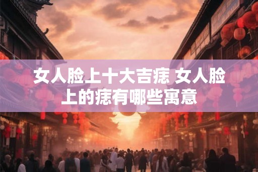 女人脸上十大吉痣 女人脸上的痣有哪些寓意